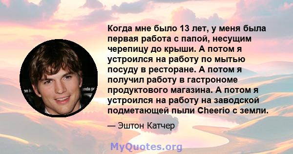 Когда мне было 13 лет, у меня была первая работа с папой, несущим черепицу до крыши. А потом я устроился на работу по мытью посуду в ресторане. А потом я получил работу в гастрономе продуктового магазина. А потом я