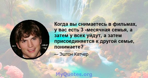 Когда вы снимаетесь в фильмах, у вас есть 3 -месячная семья, а затем у всех уйдут, а затем присоединяется к другой семье, понимаете?