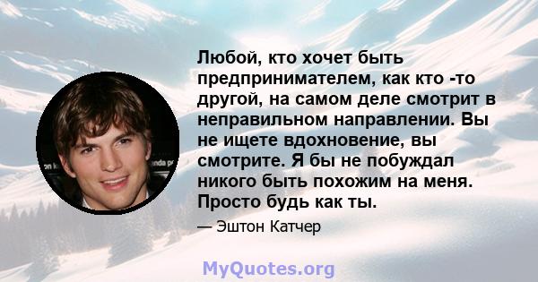 Любой, кто хочет быть предпринимателем, как кто -то другой, на самом деле смотрит в неправильном направлении. Вы не ищете вдохновение, вы смотрите. Я бы не побуждал никого быть похожим на меня. Просто будь как ты.