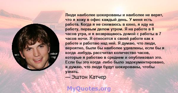 Люди наиболее шокированы и наиболее не верят, что я хожу в офис каждый день. У меня есть работа. Когда я не снимаюсь в кино, я иду на работу, первым делом утром. Я на работе в 8 часов утра, и я возвращаюсь домой с