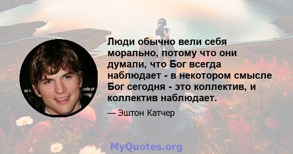 Люди обычно вели себя морально, потому что они думали, что Бог всегда наблюдает - в некотором смысле Бог сегодня - это коллектив, и коллектив наблюдает.