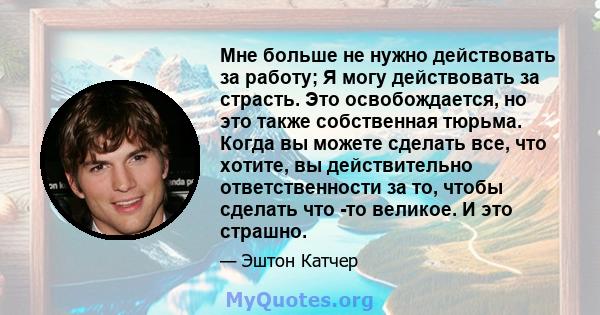 Мне больше не нужно действовать за работу; Я могу действовать за страсть. Это освобождается, но это также собственная тюрьма. Когда вы можете сделать все, что хотите, вы действительно ответственности за то, чтобы