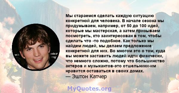 Мы стараемся сделать каждую ситуацию конкретной для человека. В начале сезона мы придумываем, например, от 50 до 100 идей, которые мы мастерская, а затем призываем посмотреть, кто заинтересован в том, чтобы сделать что