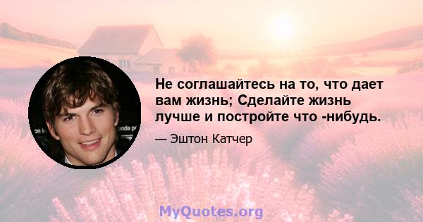 Не соглашайтесь на то, что дает вам жизнь; Сделайте жизнь лучше и постройте что -нибудь.