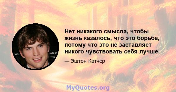 Нет никакого смысла, чтобы жизнь казалось, что это борьба, потому что это не заставляет никого чувствовать себя лучше.