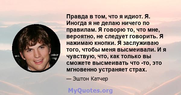 Правда в том, что я идиот. Я. Иногда я не делаю ничего по правилам. Я говорю то, что мне, вероятно, не следует говорить. Я нажимаю кнопки. Я заслуживаю того, чтобы меня высмеивали. И я чувствую, что, как только вы