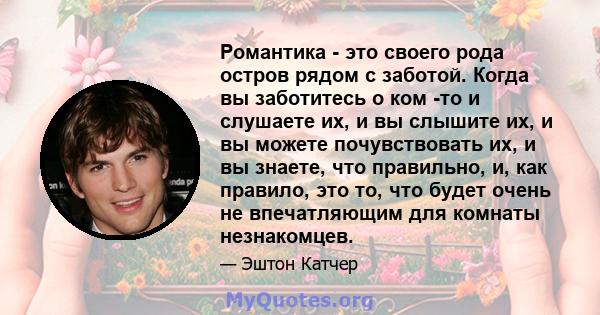 Романтика - это своего рода остров рядом с заботой. Когда вы заботитесь о ком -то и слушаете их, и вы слышите их, и вы можете почувствовать их, и вы знаете, что правильно, и, как правило, это то, что будет очень не