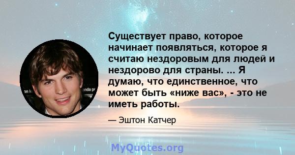 Существует право, которое начинает появляться, которое я считаю нездоровым для людей и нездорово для страны. ... Я думаю, что единственное, что может быть «ниже вас», - это не иметь работы.