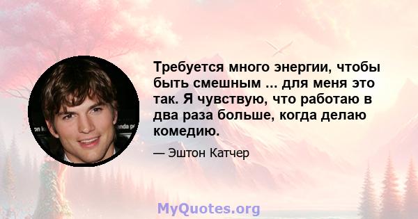 Требуется много энергии, чтобы быть смешным ... для меня это так. Я чувствую, что работаю в два раза больше, когда делаю комедию.