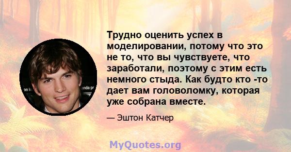 Трудно оценить успех в моделировании, потому что это не то, что вы чувствуете, что заработали, поэтому с этим есть немного стыда. Как будто кто -то дает вам головоломку, которая уже собрана вместе.