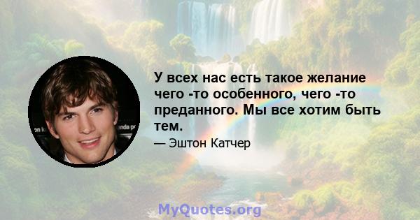 У всех нас есть такое желание чего -то особенного, чего -то преданного. Мы все хотим быть тем.