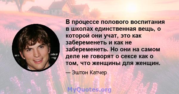 В процессе полового воспитания в школах единственная вещь, о которой они учат, это как забеременеть и как не забеременеть. Но они на самом деле не говорят о сексе как о том, что женщины для женщин.