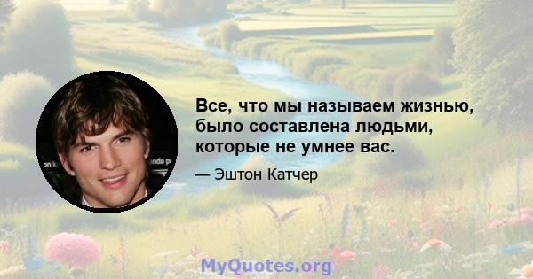 Все, что мы называем жизнью, было составлена ​​людьми, которые не умнее вас.