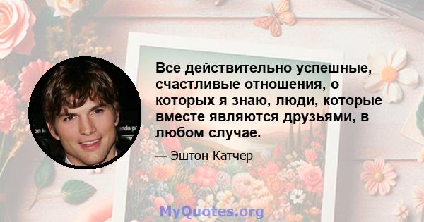 Все действительно успешные, счастливые отношения, о которых я знаю, люди, которые вместе являются друзьями, в любом случае.