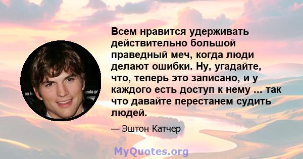 Всем нравится удерживать действительно большой праведный меч, когда люди делают ошибки. Ну, угадайте, что, теперь это записано, и у каждого есть доступ к нему ... так что давайте перестанем судить людей.