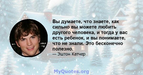 Вы думаете, что знаете, как сильно вы можете любить другого человека, и тогда у вас есть ребенок, и вы понимаете, что не знали. Это бесконечно полезно.