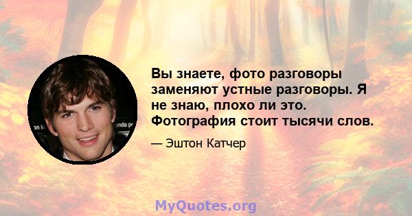 Вы знаете, фото разговоры заменяют устные разговоры. Я не знаю, плохо ли это. Фотография стоит тысячи слов.