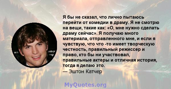 Я бы не сказал, что лично пытаюсь перейти от комедии в драму. Я не смотрю на вещи, такие как: «О, мне нужно сделать драму сейчас». Я получаю много материала, отправленного мне, и если я чувствую, что что -то имеет