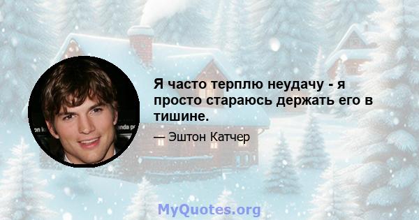 Я часто терплю неудачу - я просто стараюсь держать его в тишине.