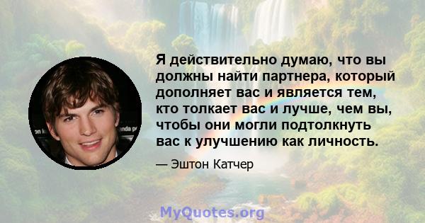 Я действительно думаю, что вы должны найти партнера, который дополняет вас и является тем, кто толкает вас и лучше, чем вы, чтобы они могли подтолкнуть вас к улучшению как личность.