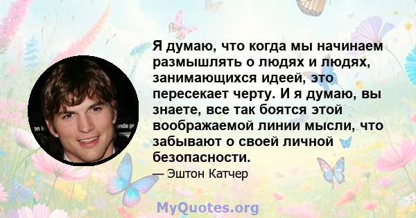 Я думаю, что когда мы начинаем размышлять о людях и людях, занимающихся идеей, это пересекает черту. И я думаю, вы знаете, все так боятся этой воображаемой линии мысли, что забывают о своей личной безопасности.