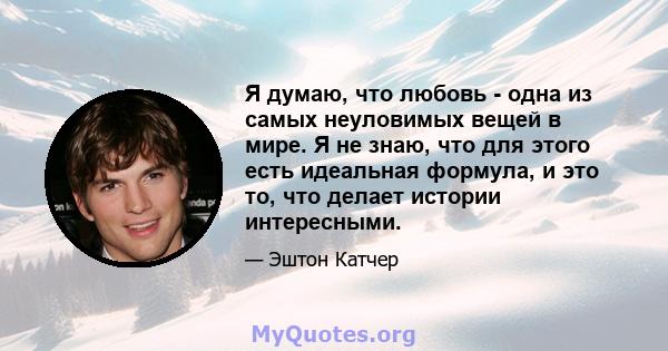 Я думаю, что любовь - одна из самых неуловимых вещей в мире. Я не знаю, что для этого есть идеальная формула, и это то, что делает истории интересными.