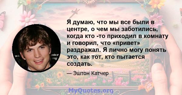 Я думаю, что мы все были в центре, о чем мы заботились, когда кто -то приходил в комнату и говорил, что «привет» раздражал. Я лично могу понять это, как тот, кто пытается создать.