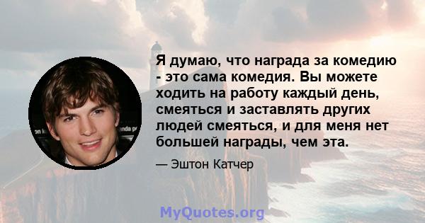 Я думаю, что награда за комедию - это сама комедия. Вы можете ходить на работу каждый день, смеяться и заставлять других людей смеяться, и для меня нет большей награды, чем эта.