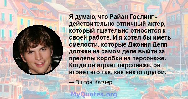 Я думаю, что Райан Гослинг - действительно отличный актер, который тщательно относится к своей работе. И я хотел бы иметь смелости, которые Джонни Депп должен на самом деле выйти за пределы коробки на персонаже. Когда