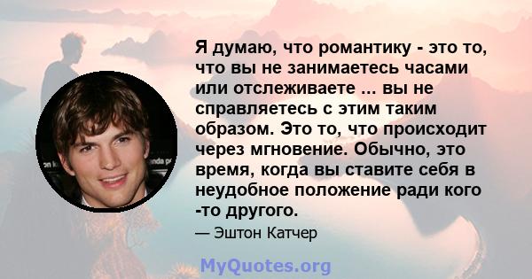 Я думаю, что романтику - это то, что вы не занимаетесь часами или отслеживаете ... вы не справляетесь с этим таким образом. Это то, что происходит через мгновение. Обычно, это время, когда вы ставите себя в неудобное