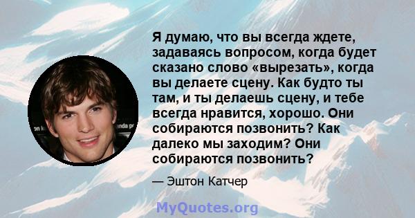 Я думаю, что вы всегда ждете, задаваясь вопросом, когда будет сказано слово «вырезать», когда вы делаете сцену. Как будто ты там, и ты делаешь сцену, и тебе всегда нравится, хорошо. Они собираются позвонить? Как далеко