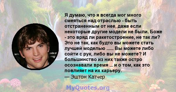 Я думаю, что я всегда мог много смеяться над отраслью - быть отстраненным от нее, даже если некоторые другие модели не были. Боже - это вряд ли ракетостроение, не так ли? Это не так, как будто вы можете стать лучшей