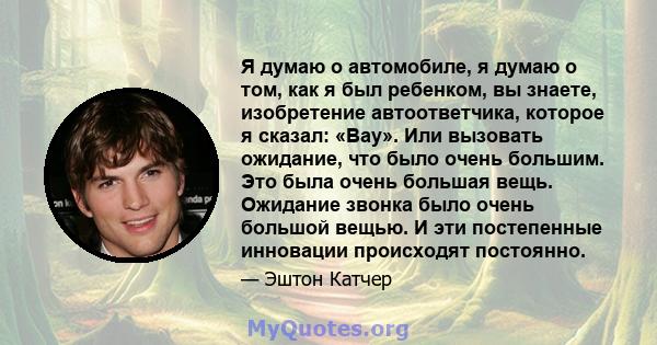 Я думаю о автомобиле, я думаю о том, как я был ребенком, вы знаете, изобретение автоответчика, которое я сказал: «Вау». Или вызовать ожидание, что было очень большим. Это была очень большая вещь. Ожидание звонка было