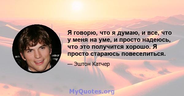 Я говорю, что я думаю, и все, что у меня на уме, и просто надеюсь, что это получится хорошо. Я просто стараюсь повеселиться.