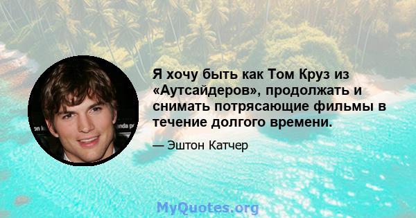 Я хочу быть как Том Круз из «Аутсайдеров», продолжать и снимать потрясающие фильмы в течение долгого времени.