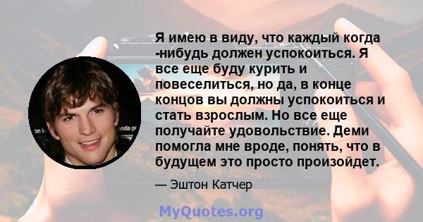 Я имею в виду, что каждый когда -нибудь должен успокоиться. Я все еще буду курить и повеселиться, но да, в конце концов вы должны успокоиться и стать взрослым. Но все еще получайте удовольствие. Деми помогла мне вроде,