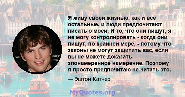 Я живу своей жизнью, как и все остальные, и люди предпочитают писать о моей. И то, что они пишут, я не могу контролировать - когда они пишут, по крайней мере, - потому что законы не могут защитить вас, если вы не можете 