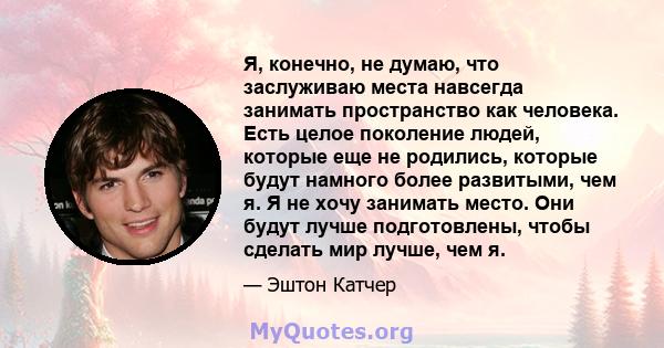 Я, конечно, не думаю, что заслуживаю места навсегда занимать пространство как человека. Есть целое поколение людей, которые еще не родились, которые будут намного более развитыми, чем я. Я не хочу занимать место. Они