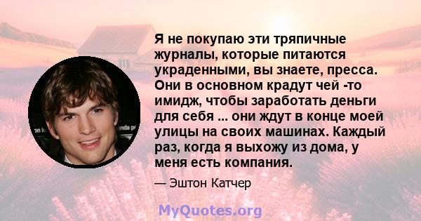 Я не покупаю эти тряпичные журналы, которые питаются украденными, вы знаете, пресса. Они в основном крадут чей -то имидж, чтобы заработать деньги для себя ... они ждут в конце моей улицы на своих машинах. Каждый раз,