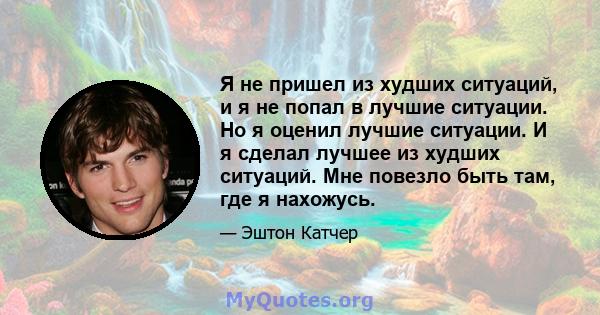 Я не пришел из худших ситуаций, и я не попал в лучшие ситуации. Но я оценил лучшие ситуации. И я сделал лучшее из худших ситуаций. Мне повезло быть там, где я нахожусь.