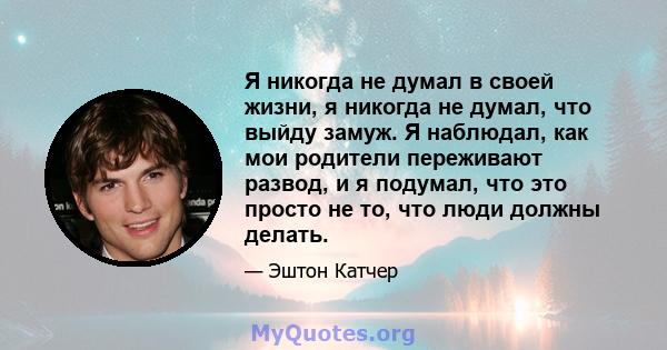 Я никогда не думал в своей жизни, я никогда не думал, что выйду замуж. Я наблюдал, как мои родители переживают развод, и я подумал, что это просто не то, что люди должны делать.