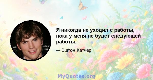 Я никогда не уходил с работы, пока у меня не будет следующей работы.