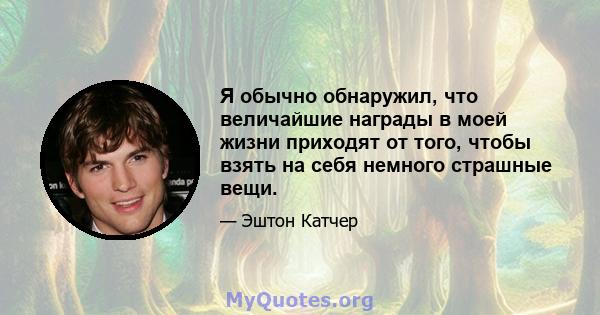 Я обычно обнаружил, что величайшие награды в моей жизни приходят от того, чтобы взять на себя немного страшные вещи.