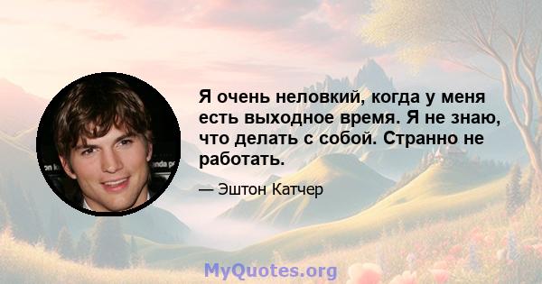 Я очень неловкий, когда у меня есть выходное время. Я не знаю, что делать с собой. Странно не работать.