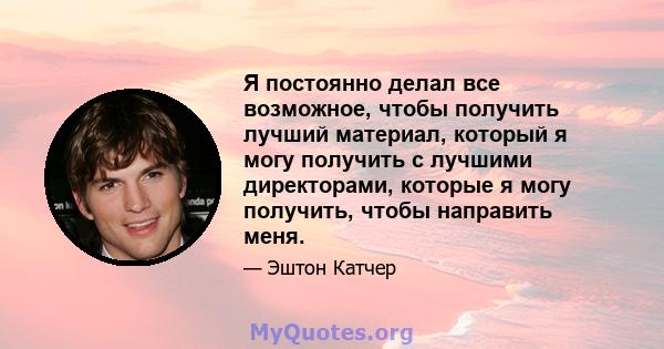 Я постоянно делал все возможное, чтобы получить лучший материал, который я могу получить с лучшими директорами, которые я могу получить, чтобы направить меня.