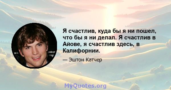 Я счастлив, куда бы я ни пошел, что бы я ни делал. Я счастлив в Айове, я счастлив здесь, в Калифорнии.