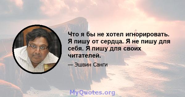 Что я бы не хотел игнорировать. Я пишу от сердца. Я не пишу для себя. Я пишу для своих читателей.