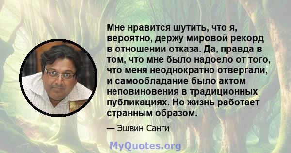 Мне нравится шутить, что я, вероятно, держу мировой рекорд в отношении отказа. Да, правда в том, что мне было надоело от того, что меня неоднократно отвергали, и самообладание было актом неповиновения в традиционных