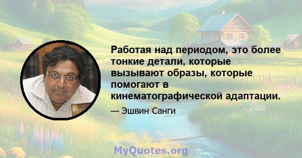 Работая над периодом, это более тонкие детали, которые вызывают образы, которые помогают в кинематографической адаптации.