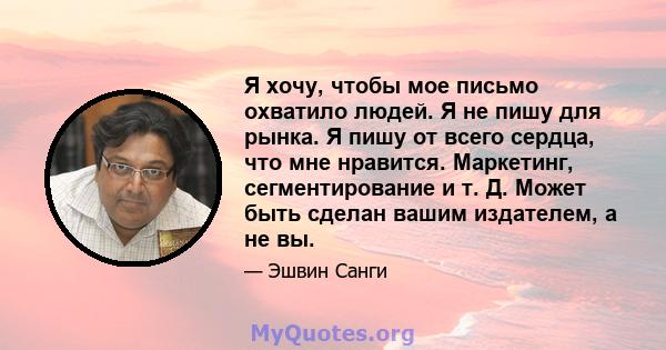 Я хочу, чтобы мое письмо охватило людей. Я не пишу для рынка. Я пишу от всего сердца, что мне нравится. Маркетинг, сегментирование и т. Д. Может быть сделан вашим издателем, а не вы.